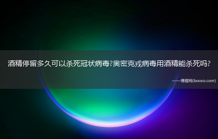 酒精停留多久可以杀死冠状病毒?奥密克戎病毒用酒精能杀死吗?