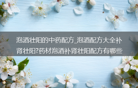 泡酒壮阳的中药配方_泡酒配方大全补肾壮阳?药材泡酒补肾壮阳配方有哪些