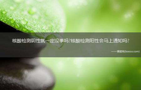 核酸检测阴性就一定没事吗?核酸检测阳性会马上通知吗?