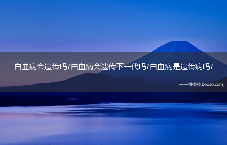 白血病会遗传吗?白血病会遗传下一代吗?白血病是遗传病吗?