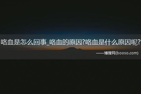 咯血是怎么回事_咯血的原因?咯血是什么原因呢?