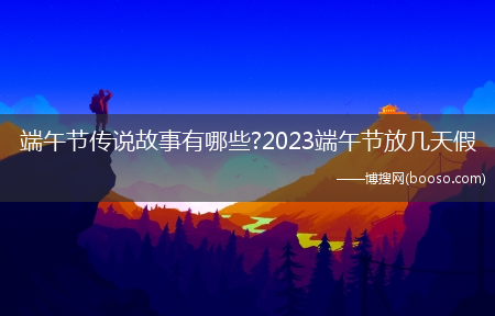 端午节传说故事有哪些?2023端午节放几天假(端午假)