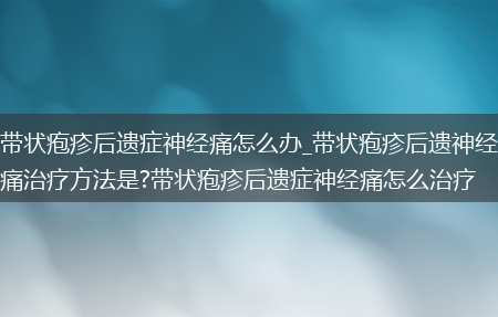 带状疱疹后遗症神经痛怎么办_带状疱疹后遗神经痛治疗方法是?带状疱疹后遗症神经痛怎么治疗