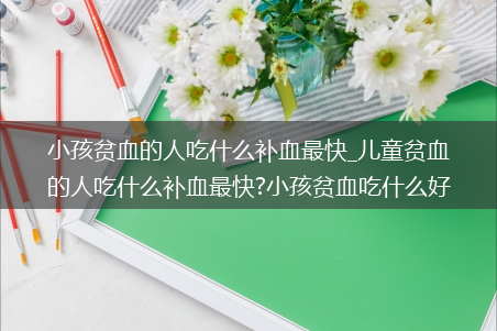 小孩贫血的人吃什么补血最快_儿童贫血的人吃什么补血最快?小孩贫血吃什么好