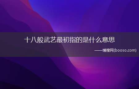 十八般武艺最初指的是什么意思?(十八般武艺最初指的是什么意思)