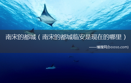 南宋的都城临安是现在的哪里_南宋的都城?(南宋都城临安现在在哪)