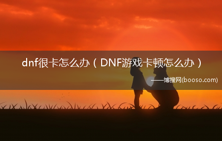 DNF游戏卡顿怎么办_dnf很卡怎么办?(dnf卡顿如何解决)