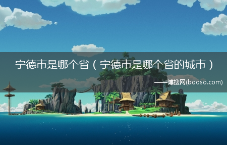 宁德市是哪个省的城市_宁德市是哪个省?(宁德市是哪个省)