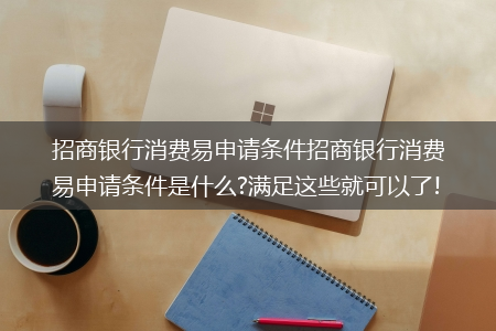 招商银行消费易申请条件招商银行消费易申请条件是什么?满足这些就可以了!?(消费易)