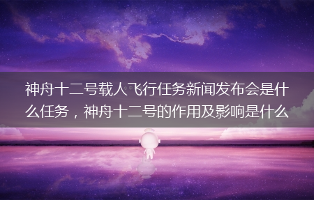 神舟十二号的作用及影响是什么?神舟十二号载人飞行任务新闻发布会是什么任务(神舟十二号载人飞行任务新闻发布会)