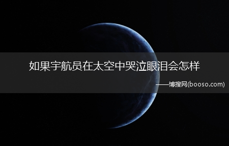 如果宇航员在太空中哭泣眼泪会怎么样?(宇航员无法在太空中流泪吗)