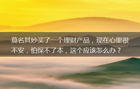 现在心里很不安_怕保不了本_这个应该怎么办？?莫名其妙买了一个理财产品(救命钱莫名买理财)