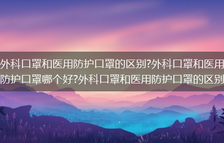 外科口罩和医用防护口罩的区别?外科口罩和医用防护口罩哪个好?外科口罩和医用防护口罩的区别