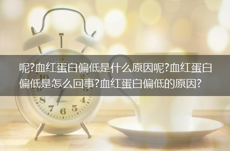 呢?血红蛋白偏低是什么原因呢?血红蛋白偏低是怎么回事?血红蛋白偏低的原因?