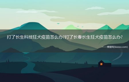 打了长生科技狂犬疫苗怎么办?打了长春长生狂犬疫苗怎么办?