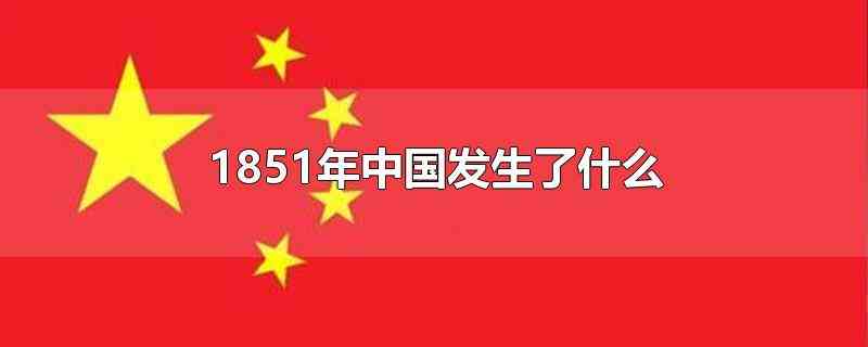 1851年中国发生了什么(太平军在广西平南官村一带大败清军向荣部)