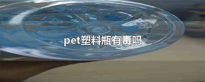 pet塑料瓶有毒吗(pet塑料瓶在正常情况下短期使用是无毒的)