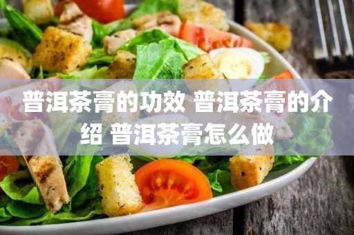 普洱茶膏的介绍_普洱茶膏怎么做(普洱茶膏是怎么做的)?普洱茶膏的功效