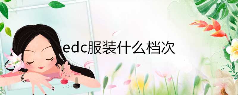 edc服装什么档次(edc是什么品牌的衣服贵吗?)?