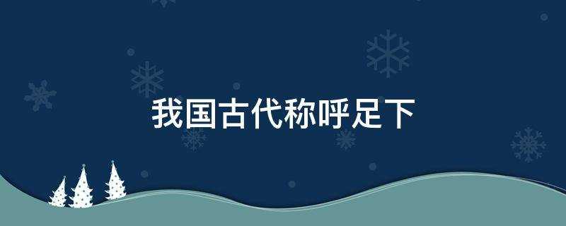 我国古代称呼足下是什么意思(我国古代称呼足下蚂蚁庄园)?