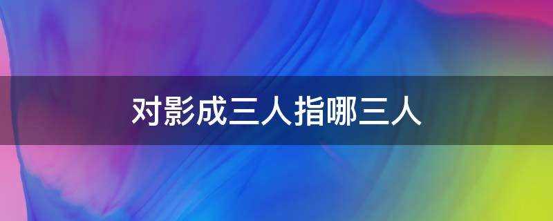 对影成三人是指哪三人(对影成三人中的三人是指什么)?