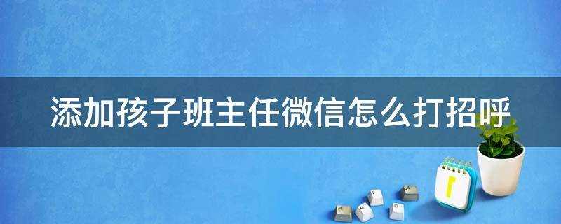 加新班主任微信怎么打招呼(加班主任的微信怎么和她打招呼)?