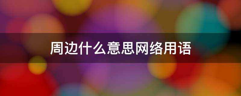 网络用语周边是什么意思(网络周边是什么意思)?