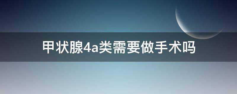 甲状腺4a类需要做手术吗?(甲状腺结节4a需要做手术吗?)