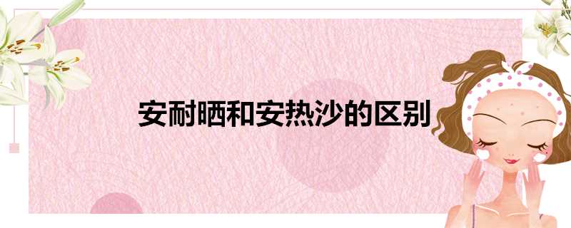 安耐晒和安热沙的区别是什么(安耐晒是安热沙嘛)?