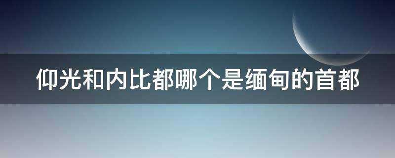 缅甸的首都是仰光还是内比都(仰光是缅甸的首都吗?)