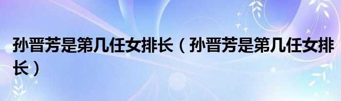 孙晋芳是第几任女排长_孙晋芳是第几任女排长?(孙晋芳)