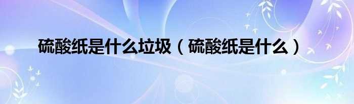 硫酸纸是什么_硫酸纸是什么垃圾?(硫酸纸)