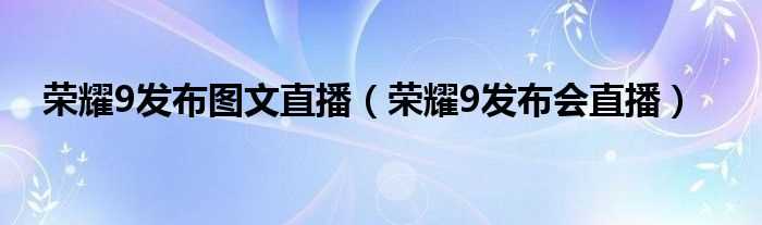 荣耀9发布会直播_荣耀9发布图文直播(荣耀9发布会直播)