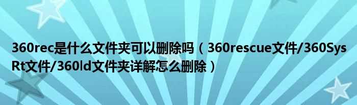 360rescue文件/360SysRt文件/360ld文件夹详解怎么删除_360rec是什么文件夹可以删除吗??(360rec)