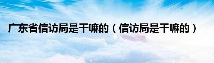 信访局是干嘛的_广东省信访局是干嘛的(广东省信访局)