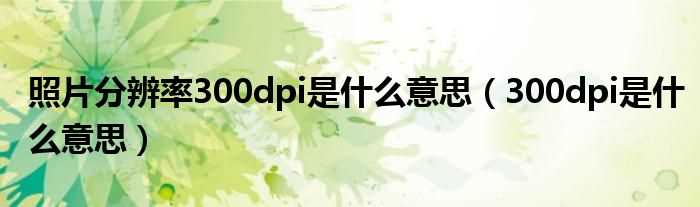 300dpi是什么意思_照片分辨率300dpi是什么意思?(分辨率300dpi)