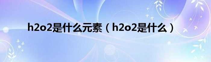 h2o2是什么_h2o2是什么元素?(h2o2)