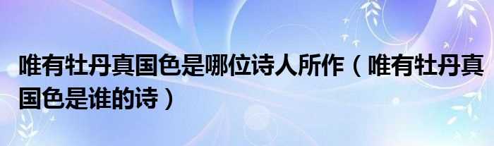 唯有牡丹真国色是谁的诗_唯有牡丹真国色是哪位诗人所作?(唯有牡丹真国色是谁的诗)