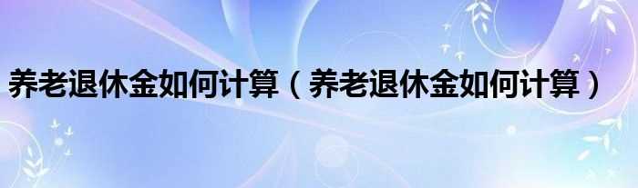 养老退休金怎么计算_养老退休金怎么计算?(退休金)