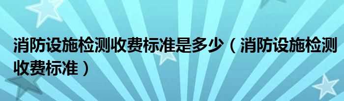 消防设施检测收费标准_消防设施检测收费标准是多少?(消防检测收费标准)