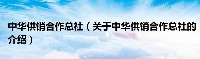 关于中华供销合作总社的介绍_中华供销合作总社(中华全国供销合作总社)