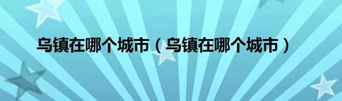 乌镇在哪个城市_乌镇在哪个城市?(乌镇在哪个城市)