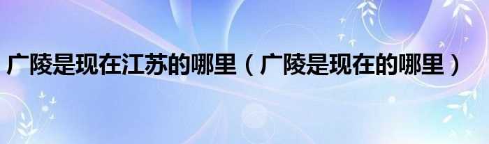 广陵是现在的哪里_广陵是现在江苏的哪里?(广陵是现在江苏省的哪个地方)