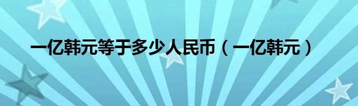 一亿韩元_一亿韩元等于多少人民币?(一亿韩元等于多少人民币)