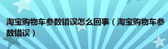 淘宝购物车参数错误_淘宝购物车参数错误怎么回事?(淘宝购物车参数错误)