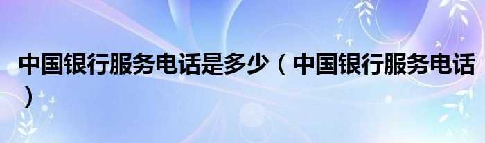 中国银行服务电话_中国银行服务电话是多少?(中国银行电话)