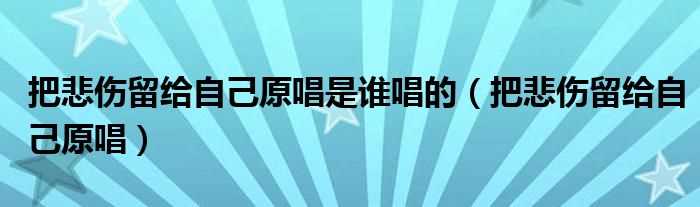 把悲伤留给自己原唱_把悲伤留给自己原唱是谁唱的(把悲伤留给自己原唱)