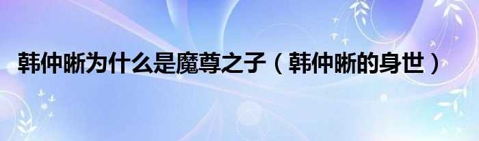 韩仲晰的身世_韩仲晰为什么是魔尊之子?(韩仲晰)