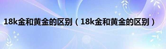 18k金和黄金的区别_18k金和黄金的区别(18k金和黄金的区别)