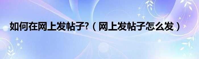 网上发帖子怎么发_怎么在网上发帖子?(怎样在网上发帖子)